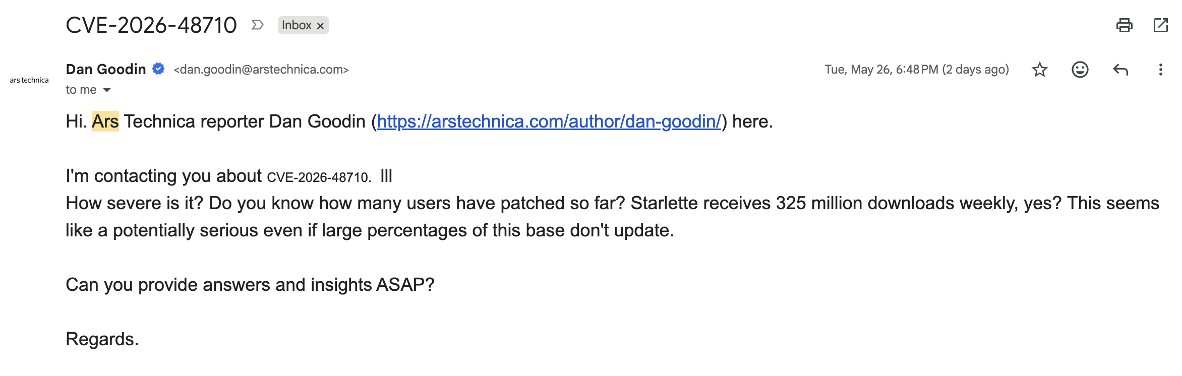 Email from Ars Technica reporter Dan Goodin: "Hi. Ars Technica reporter Dan Goodin here. I'm contacting you about CVE-2026-48710. How severe is it? Do you know how many users have patched so far? Starlette receives 325 million downloads weekly, yes? This seems like a potentially serious even if large percentages of this base don't update. Can you provide answers and insights ASAP? Regards."